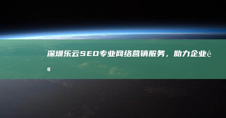 深圳乐云SEO：专业网络营销服务，助力企业高效曝光与品牌提升